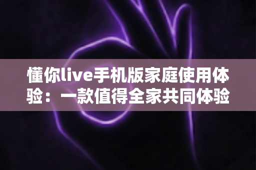 懂你live手机版家庭使用体验：一款值得全家共同体验的移动端互动应用深度评测