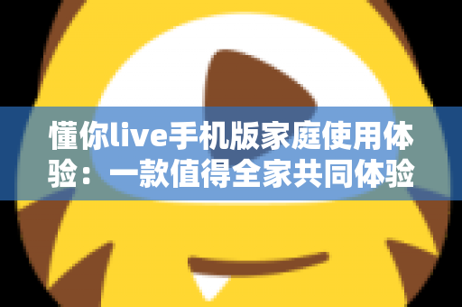 懂你live手机版家庭使用体验：一款值得全家共同体验的移动端互动应用深度评测