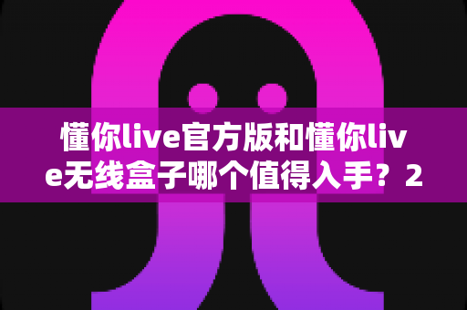 懂你live官方版和懂你live无线盒子哪个值得入手?2025年最全选购对比指南帮你一次看懂 懂你live官方版和懂你live无线盒子哪个值得入手?2025年最全选购对比指南帮你一次看懂