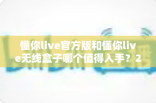 懂你live官方版和懂你live无线盒子哪个值得入手?2025年最全选购对比指南帮你一次看懂 懂你live官方版和懂你live无线盒子哪个值得入手?2025年最全选购对比指南帮你一次看懂