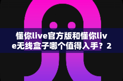 懂你live官方版和懂你live无线盒子哪个值得入手?2025年最全选购对比指南帮你一次看懂 懂你live官方版和懂你live无线盒子哪个值得入手?2025年最全选购对比指南帮你一次看懂