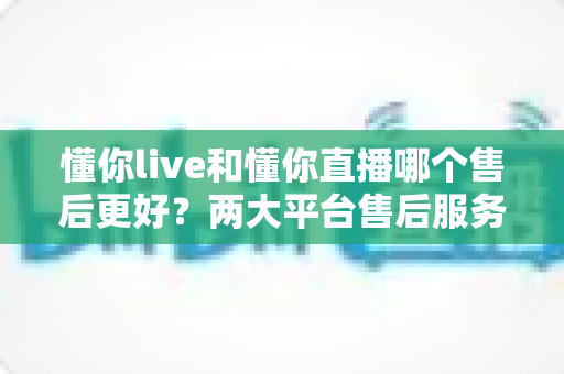 懂你live和懂你直播哪个售后更好?两大平台售后服务全面对比与选择指南 懂你live和懂你直播哪个售后更好?两大平台售后服务全面对比与选择指南