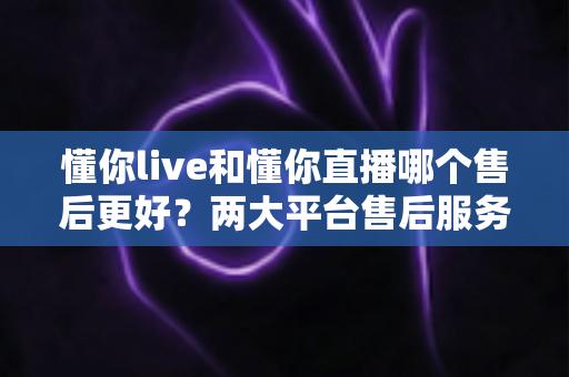懂你live和懂你直播哪个售后更好?两大平台售后服务全面对比与选择指南 懂你live和懂你直播哪个售后更好?两大平台售后服务全面对比与选择指南