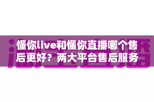 懂你live和懂你直播哪个售后更好？两大平台售后服务全面对比与选择指南