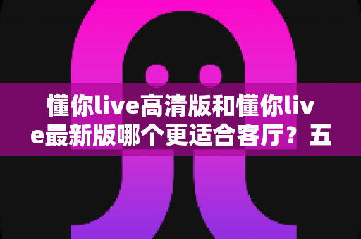懂你live高清版和懂你live最新版哪个更适合客厅?五大维度对比帮你选对版本 懂你live高清版和懂你live最新版哪个更适合客厅?五大维度对比帮你选对版本