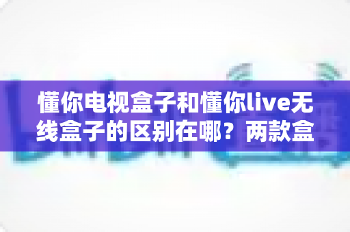 懂你电视盒子和懂你live无线盒子的区别在哪？两款盒子的核心差异全面解析与选购指南