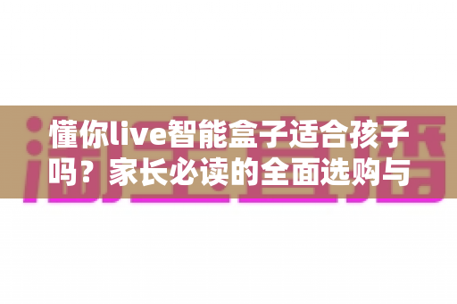 懂你live智能盒子适合孩子吗？家长必读的全面选购与使用指南