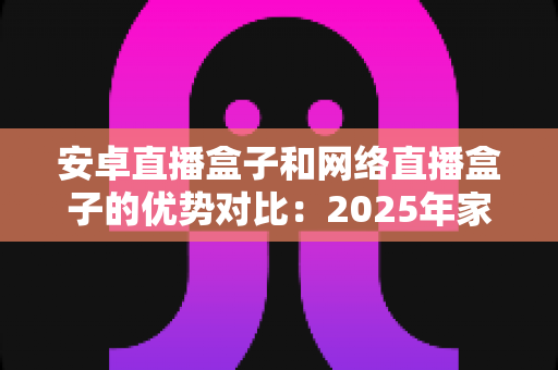 安卓直播盒子和网络直播盒子的优势对比:2025年家庭客厅娱乐的选购终极指南,帮你找到最适合的电视盒子 安卓直播盒子和网络直播盒子的优势对比:2025年家庭客厅娱乐的选购终极指南,帮你找到最适合的电视盒子