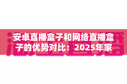 安卓直播盒子和网络直播盒子的优势对比：2025年家庭客厅娱乐的选购终极指南，帮你找到最适合的电视盒子