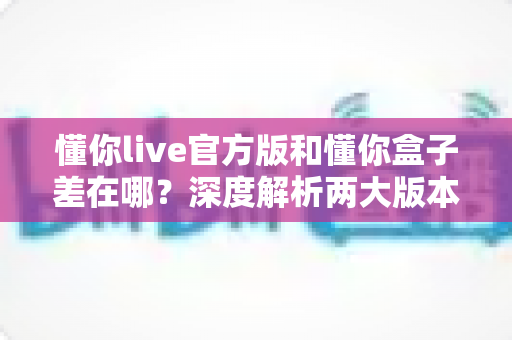 懂你live官方版和懂你盒子差在哪?深度解析两大版本的核心区别,帮你选对不踩坑 懂你live官方版和懂你盒子差在哪?深度解析两大版本的核心区别,帮你选对不踩坑