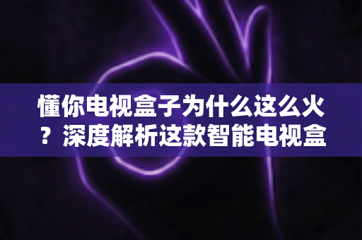 懂你电视盒子为什么这么火?深度解析这款智能电视盒子爆火背后的真正原因与选购指南 懂你电视盒子为什么这么火?深度解析这款智能电视盒子爆火背后的真正原因与选购指南