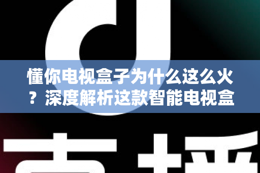 懂你电视盒子为什么这么火?深度解析这款智能电视盒子爆火背后的真正原因与选购指南 懂你电视盒子为什么这么火?深度解析这款智能电视盒子爆火背后的真正原因与选购指南