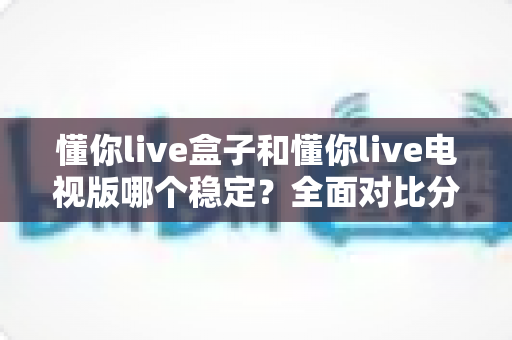 懂你live盒子和懂你live电视版哪个稳定?全面对比分析帮你找到最适合的观影方案 懂你live盒子和懂你live电视版哪个稳定?全面对比分析帮你找到最适合的观影方案