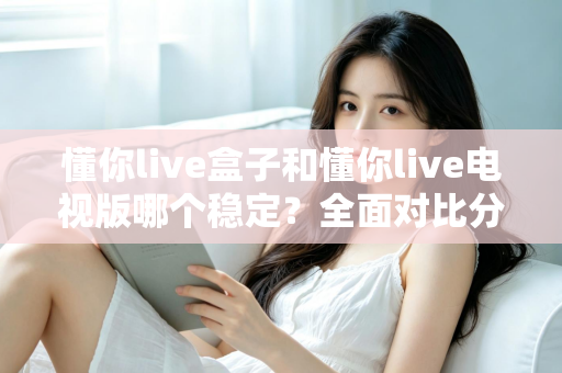 懂你live盒子和懂你live电视版哪个稳定?全面对比分析帮你找到最适合的观影方案 懂你live盒子和懂你live电视版哪个稳定?全面对比分析帮你找到最适合的观影方案