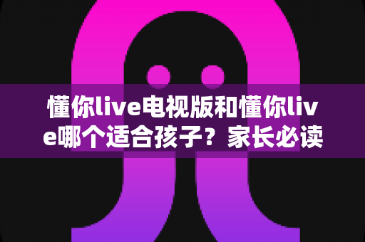 懂你live电视版和懂你live哪个适合孩子?家长必读的全面对比与选择指南 懂你live电视版和懂你live哪个适合孩子?家长必读的全面对比与选择指南