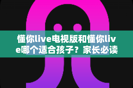 懂你live电视版和懂你live哪个适合孩子？家长必读的全面对比与选择指南