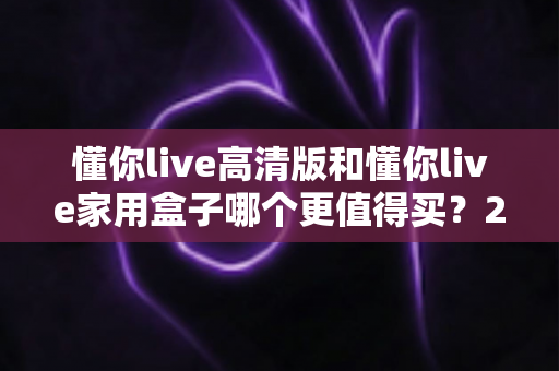 懂你live高清版和懂你live家用盒子哪个更值得买?2024年超详细选购对比指南助你避坑 懂你live高清版和懂你live家用盒子哪个更值得买?2024年超详细选购对比指南助你避坑