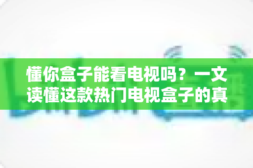 懂你盒子能看电视吗？一文读懂这款热门电视盒子的真实观看体验与使用攻略