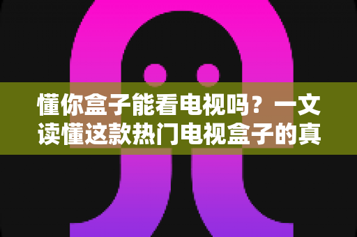 懂你盒子能看电视吗？一文读懂这款热门电视盒子的真实观看体验与使用攻略