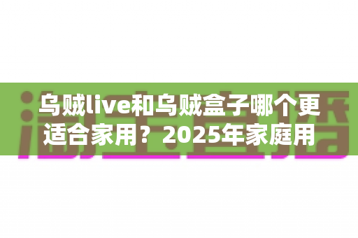 乌贼live和乌贼盒子哪个更适合家用？2025年家庭用户最全对比测评指南