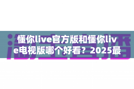 懂你live官方版和懂你live电视版哪个好看?2025最全对比评测帮你一次选对 懂你live官方版和懂你live电视版哪个好看?2025最全对比评测帮你一次选对