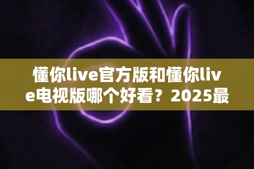 懂你live官方版和懂你live电视版哪个好看?2025最全对比评测帮你一次选对 懂你live官方版和懂你live电视版哪个好看?2025最全对比评测帮你一次选对