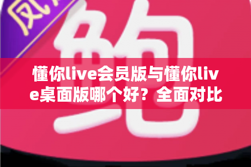 懂你live会员版与懂你live桌面版哪个好？全面对比分析帮你选出最适合的版本