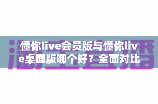 懂你live会员版与懂你live桌面版哪个好？全面对比分析帮你选出最适合的版本