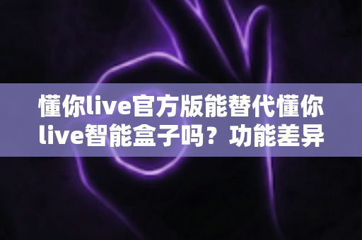 懂你live官方版能替代懂你live智能盒子吗?功能差异与选择策略全解析 懂你live官方版能替代懂你live智能盒子吗?功能差异与选择策略全解析