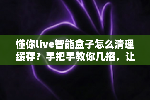 懂你live智能盒子怎么清理缓存?手把手教你几招,让盒子重回流畅状态 懂你live智能盒子怎么清理缓存?手把手教你几招,让盒子重回流畅状态