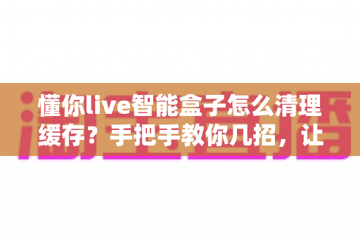 懂你live智能盒子怎么清理缓存?手把手教你几招,让盒子重回流畅状态 懂你live智能盒子怎么清理缓存?手把手教你几招,让盒子重回流畅状态