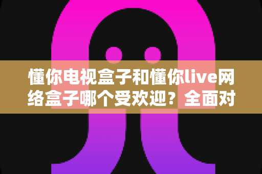 懂你电视盒子和懂你live网络盒子哪个受欢迎?全面对比解析助你轻松选购 懂你电视盒子和懂你live网络盒子哪个受欢迎?全面对比解析助你轻松选购