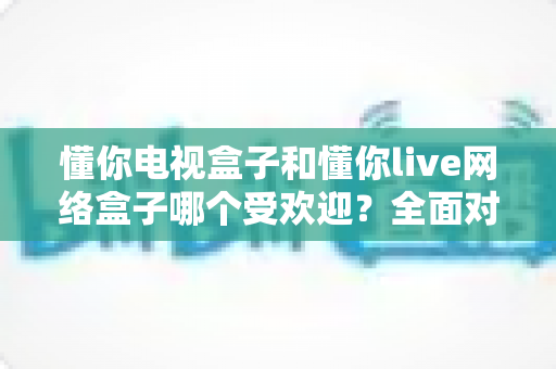 懂你电视盒子和懂你live网络盒子哪个受欢迎?全面对比解析助你轻松选购 懂你电视盒子和懂你live网络盒子哪个受欢迎?全面对比解析助你轻松选购