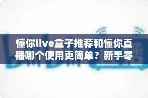 懂你live盒子推荐和懂你直播哪个使用更简单？新手零基础也能快速上手的直播工具深度对比指南