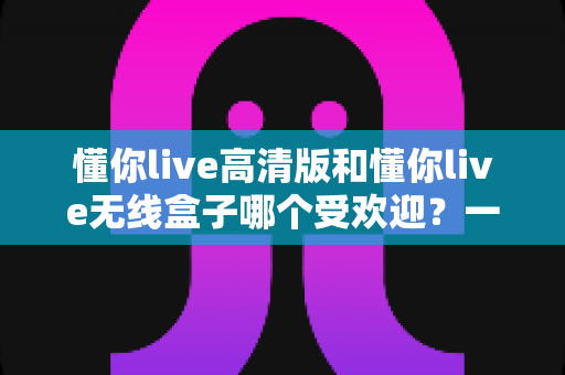 懂你live高清版和懂你live无线盒子哪个受欢迎？一篇文章看懂两者差异与选购门道