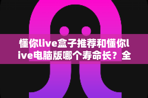 懂你live盒子推荐和懂你live电脑版哪个寿命长?全方位深度对比与选购实用指南 懂你live盒子推荐和懂你live电脑版哪个寿命长?全方位深度对比与选购实用指南