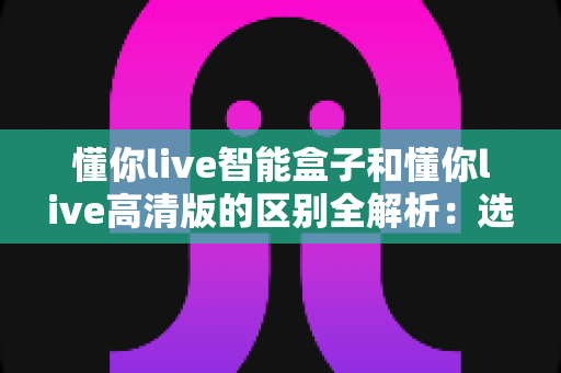 懂你live智能盒子和懂你live高清版的区别全解析：选对版本，畅享大屏观影新体验