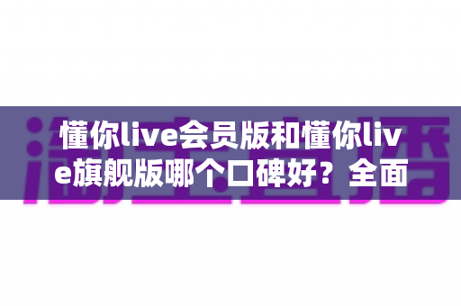 懂你live会员版和懂你live旗舰版哪个口碑好?全面对比评测助你选对版本不踩坑 懂你live会员版和懂你live旗舰版哪个口碑好?全面对比评测助你选对版本不踩坑