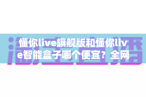 懂你live旗舰版和懂你live智能盒子哪个便宜？全网最全价格对比与选购攻略