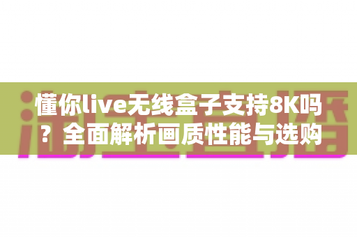 懂你live无线盒子支持8K吗？全面解析画质性能与选购实用指南