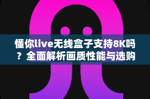 懂你live无线盒子支持8K吗？全面解析画质性能与选购实用指南