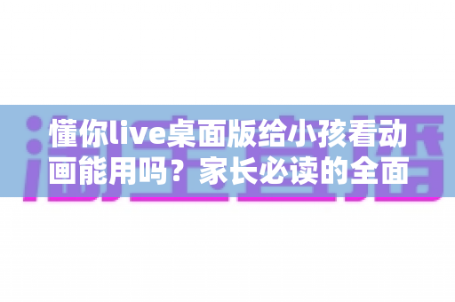 懂你live桌面版给小孩看动画能用吗？家长必读的全面分析与安全使用指南