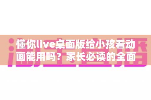 懂你live桌面版给小孩看动画能用吗？家长必读的全面分析与安全使用指南