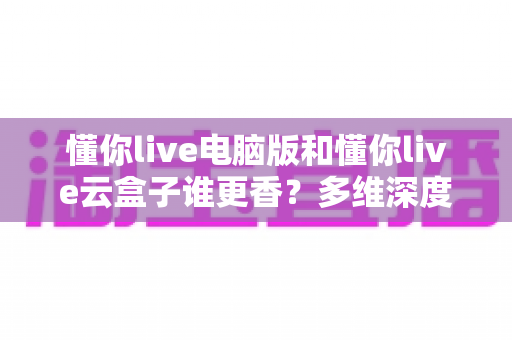 懂你live电脑版和懂你live云盒子谁更香?多维深度对比教你选对不踩坑 懂你live电脑版和懂你live云盒子谁更香?多维深度对比教你选对不踩坑