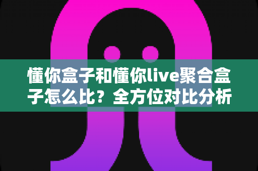 懂你盒子和懂你live聚合盒子怎么比？全方位对比分析帮你选对电视盒子