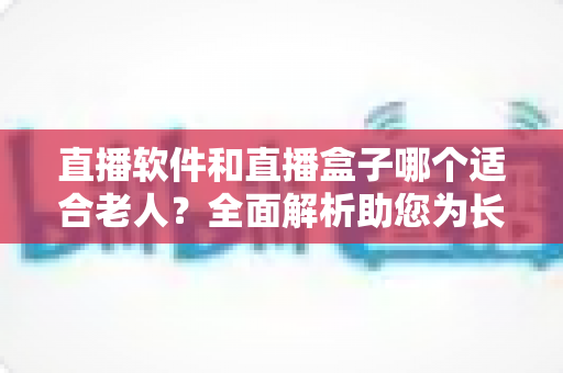 直播软件和直播盒子哪个适合老人?全面解析助您为长辈做出最佳选择 直播软件和直播盒子哪个适合老人?全面解析助您为长辈做出最佳选择