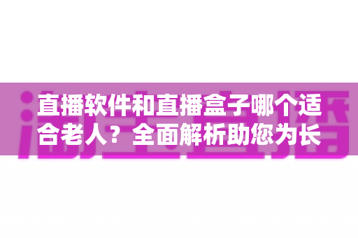 直播软件和直播盒子哪个适合老人？全面解析助您为长辈做出最佳选择