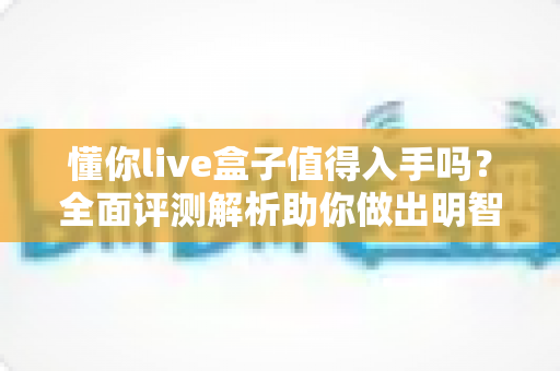 懂你live盒子值得入手吗？全面评测解析助你做出明智购买决策