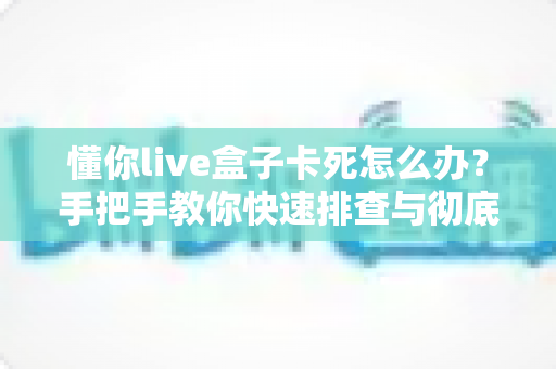 懂你live盒子卡死怎么办?手把手教你快速排查与彻底解决卡顿死机难题 懂你live盒子卡死怎么办?手把手教你快速排查与彻底解决卡顿死机难题