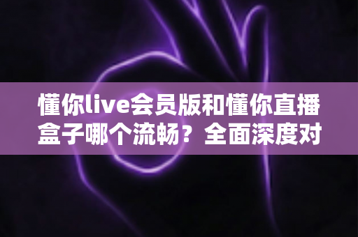 懂你live会员版和懂你直播盒子哪个流畅？全面深度对比评测助你选对不选贵